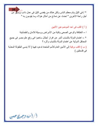 24 
٣ / فى الليل ينام معظم الناس ولكن هناك من يقضى الليل فى عمل دائب ويسهر من 
أجل راحة الآخرين " تحدث عن نماذج من أمثال هؤلاء وما يقومون به " 
) أ ( اكتب فى احد الموضوعين الآتيين 
ا النظافة والوعى الصحى وقاية من الأمراض ووسيلة للامان والطمأنينة – 
٣ اهتمام الدولة بالشباب أثمر عن افراز أبطال ساهموا فى رفع علم مصر فى جميع – 
المحافل الدولية عن اهتمام الدولة بالشباب وأثره ؟ 
) ب ( اكتب برقية إلى الأمين العام للأمم المتحدة تدعوه فيها ) ألا ينسى الطفولة المعذبة 
فى فلسطين ( 
