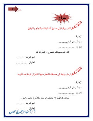 2 
 
اكتب برقية إلى صديق لك لتهنئته بالنجاح والتوفيق 
الإجابة 
اسم المرسل إليه ............. 
العنوان ....................... 
كلل الله مجهودك بالنجاح ،، فمبارك لك 
اسم المرسل .......... 
العنوان ................ 
 
ارسل برقية إلى صديقك تشاطره فيها الأحزان لوفاة أحد اقاربه 
الإجابة : 
اسم المرسل إليه ............. 
العنوان ....................... 
نشاطركم الأحزان / للفقيد الرحمة وللأسرة خالص العزاء 
اسم المرسل .......... 
العنوان ............... 
نموذج 
 