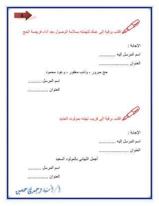 3 
 
اكتب برقية إلى عمك لتهنئته بسلامة الوصول بعد أداء فريضة الحج 
الإجابة : 
اسم المرسل إليه ............. 
العنوان ....................... 
حج مبرور ، وذنب مغفور ، وعود محمود 
اسم المرسل .......... 
العنوان ................ 
 
اكتب برقية إلى قريب تهنئه بمولوده الجديد 
الإجابة : 
اسم المرسل إليه ............. 
العنوان ....................... 
أجمل التهانى بالمولود السعيد 
اسم المرسل .......... 
العنوان ................ 
 