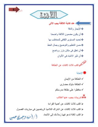 5 
عند كتابة اللافتة يجب الآتى 
 الإيجاز والدقة 
 أن يكون مضمون اللافتة واضح ـ ا 
 تحديد المستوى الثقافى للمخاطب بها 
 حسن التنظيم والتوضيح وجمال الخط 
 أن تعلق فى مكان بارز وواضح 
 أن تثير الانتباه فى الألوان 
 
اكتب ثلاث لافتات عن النظافة 
 الإجابة 
 النظافة من الإيمان 
 النظافة سلوك حضارى 
 حافظوا على نظافة مدرستكم 
 
تدريبات يجيب عنها الطالب 
 اكتب ثلاث لافتات عن أهمية القراءة 
 اكتب ثلاث لافتات عن اشتراك التلاميذ الرياضيين فى مباريات الفصول 
 اكتب لافتة تدعو فيها زملاءك إلى الاتحاد 
 
