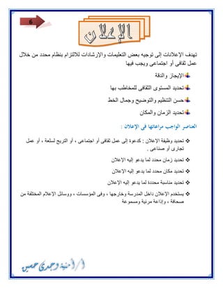 6 
تهدف الإعلانات إلى توجيه بعض التعليمات والإرشادات للالتزام بنظام محدد من خلال 
عمل ثقافى أو اجتماعى ويجب فيها 
الإيجاز والدقة 
تحديد المستوى الثقافى للمخاطب بها 
حسن التنظيم والتوضيح وجمال الخط 
تحديد الزمان والمكان 
العناصر الواجب مراعاتها فى الإعلان : 
 تحديد وظيفة الإعلان : كدعوة إلى عمل ثقافى أو اجتماعى ، أو التريج لسلعة ، أو عمل 
تجارى أو صناعى . 
 تحديد زمان محدد لما يدعو إليه الإعلان 
 تحديد مكان محدد لما يدعو إليه الإعلان 
 تحديد مناسبة محددة لما يدعو إليه الإعلان 
 يستخدم الإعلان داخل المدرسة وخارجها ، وفى المؤسسات ، ووسائل الإعلام المختلفة من 
صحافة ، وإذاعة مرئية ومسموعة 
 