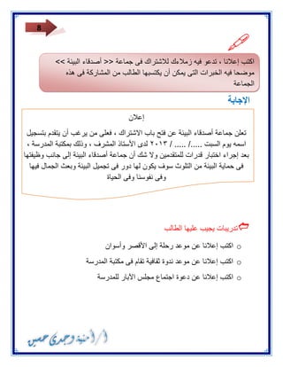 8 
 
الإجابة 
إعلان 
تعلن جماعة أصدقاء البيئة عن فتح باب الاشتراك ، فعلى من يرغب أن يتقدم بتسجيل 
اسمه يوم السبت ...../ ..... / ٣١٠٢ لدى الأستاذ المشرف ، وذلك بمكتبة المدرسة ، 
بعد إجراء اختبار قدرات للمتقدمين ولا شك أن جماعة أصدقاء البيئة إلى جانب وظيفتها 
فى حماية البيئة من التلوث سوف يكون لها دور فى تجميل البيئة وبعث الجمال فيها 
وفى نفوسنا وفى الحياة 
 
تدريبات يجيب عليها الطالب 
o اكتب إعلانا عن موعد رحلة إلى الأقصر وأسوان 
o اكتب إعلانا عن موعد ندوة ثقافية تقام فى مكتبة المدرسة 
o اكتب إعلانا عن دعوة اجتماع مجلس الآبار للمدرسة 
اكتب إعلانا ، تدعو فيه زملاءك للاشتراك فى جماعة >> أصدقاء البيئة << 
موضحا فيه الخبرات التى يمكن أن يكتسبها الطالب من المشاركة فى هذه 
الجماعة 
 
