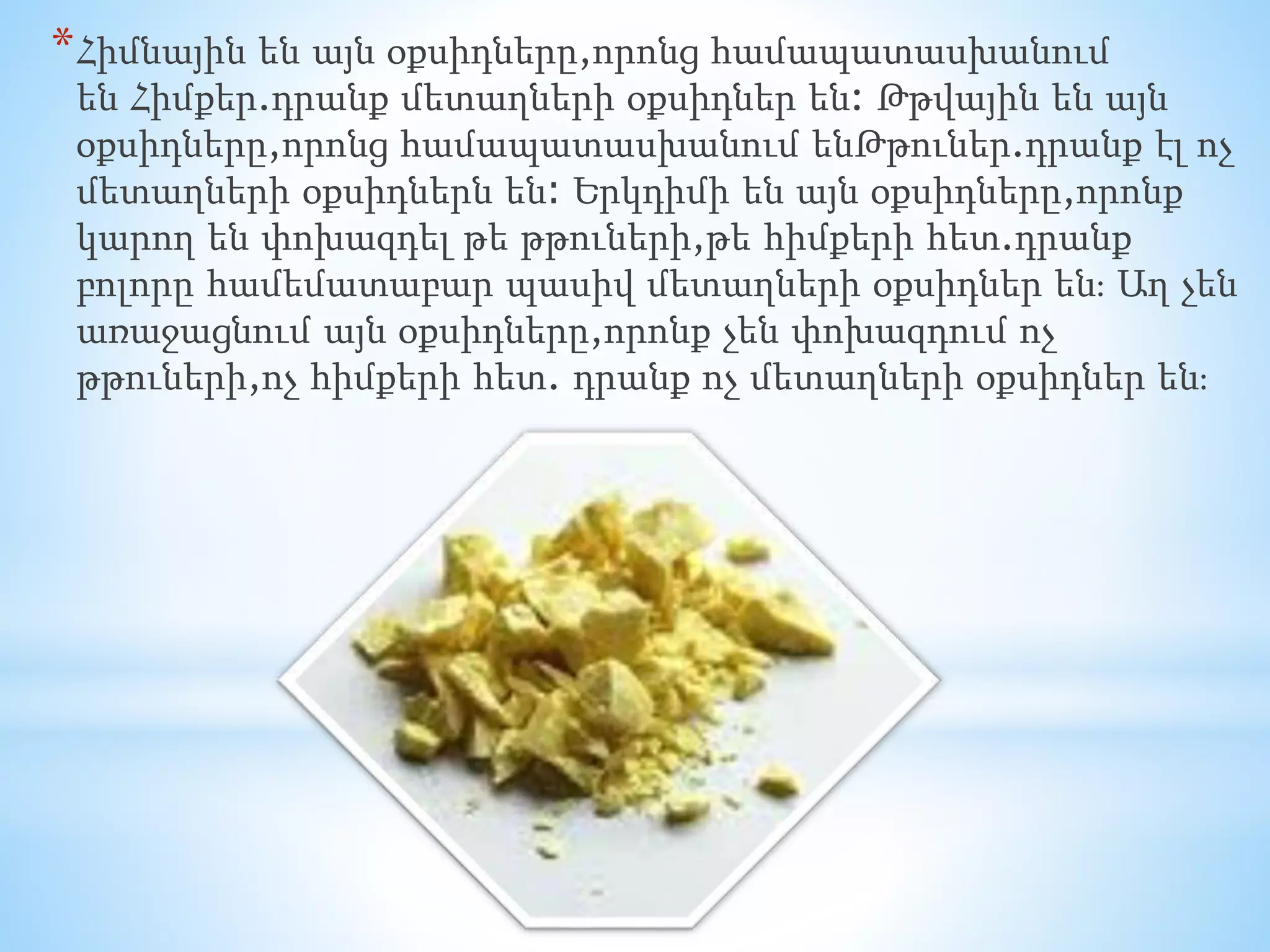 *Հիմնային են այն օքսիդները,որոնց համապատասխանում 
են Հիմքեր.դրանք մետաղների օքսիդներ են: Թթվային են այն 
օքսիդները,որոնց համապատասխանում ենԹթուներ.դրանք էլ ոչ 
մետաղների օքսիդներն են։ Երկդիմի են այն օքսիդները,որոնք 
կարող են փոխազդել թե թթուների,թե հիմքերի հետ.դրանք 
բոլորը համեմատաբար պասիվ մետաղների օքսիդներ են։ Աղ չեն 
առաջացնում այն օքսիդները,որոնք չեն փոխազդում ոչ 
թթուների,ոչ հիմքերի հետ. դրանք ոչ մետաղների օքսիդներ են։ 
 