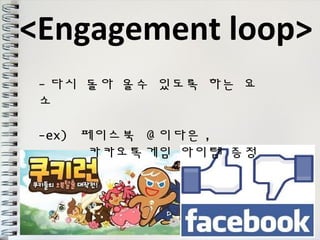 <Engagement loop> 
-다시 돌아 올수 있도록 하는 요 
소 
-ex) 페이스북 @이다은, 
카카오톡게임 아이템 증정 
 