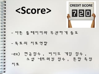 <Score> 
-다른 플레이어와 무관하게 중요 
-목표의 지표역할 
-ex) 현금점수, 비디오 게임 점수, 
소셜 네트워킹 점수 , 혼합 측정 
지표 
 