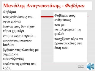 Μανώλης Αναγνωστάκης - Φοβάμαι 
Φοβάμαι 
τους ανθρώπους που 
εφτά χρόνια 
έκαναν πως δεν είχαν 
πάρει χαμπάρι 
και μια ωραία πρωία – 
μεσούντος κάποιου 
Ιουλίου– 
βγήκαν στις πλατείες με 
σημαιάκια 
κραυγάζοντας 
«Δώστε τη χούντα στο 
λαό». 
Φοβάμαι τους 
ανθρώπους 
που με 
καταλερωμένη τη 
φωλιά 
πασχίζουν τώρα να 
βρουν λεκέδες στη 
δική σου. 
Απαγγελία 
ποιήματος 
 
