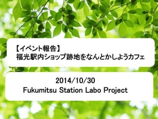 【イベント報告】 
福光駅内ショップ跡地をなんとかしようカフェ 
2014/10/30 
Fukumitsu Station Labo Project 
 