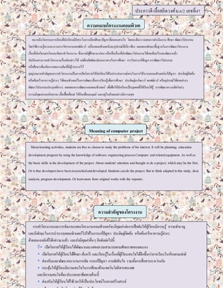 ประภาวดี เอื้อสถิตวงศ์ ม.6/2 เลขที่47 
ความหมายโครงงานคอมพิวเต 
อร์ 
หมายถึง กิจกรรมการเรียนที่นักเรียนมีอิสระในการเลือกศึกษาปัญหาที่ตนเองสนใจ โดยจะต้องวางแผนการดา เนินงาน ศึกษา พัฒนาโปรแกรม 
โดยใช้ความรู้ทางกระบวนการวิศวกรรมซอฟต์แวร์ เครื่องคอมพิวเตอร์และงส 
อุปกรณ์ที่เกี่ยวข้อง ตลอดจนทักษะพนื้ฐานในการพัฒนาโครงงาน 
เรื่องที่นักเรียนสนใจและคิดจะทา โครงงาน ซึ่งอาจมีผู้ศึกษามาก่อน หรือเป็นเรื่องที่นักพัฒนาโปรแกรมได้เคยค้นคว้าและพัฒนาแล้ว 
นักเรียนสามารถทา โครงงานเรื่องดังกล่าวได้ แต่ต้องคิดดัดแปลงแนวทางในการศึกษา การวิเคราะห์ข้อมูล การพัฒนาโปรแกรม 
หรือศึกษาเพิ่มเติมจากผลงานเดิมที่มีผู้รายงานไว้ 
จุดมุ่งหมายสา คัญของการทา โครงงานเป็นการเปิดโอกาสให้นักเรียนได้รับประสบการณ์ตรงในการใช้ระบบคอมพิวเตอร์แก้ปัญหา ประดิษฐ์คิดค้น 
หรือค้นคว้าหาความรู้ต่างๆ ใช้คอมพิวเตอร์ในการพัฒนาสื่อการเรียนรู้เพอื่การศึกษา ประดิษฐ์ฮาร์ดแวร์ ซอฟต์แวร์ หรืออุปกรณ์ใช้สอยต่างๆ 
พัฒนาโปรแกรมประยุกต์ต่างๆ ตลอดจนการพัฒนาเกมคอมพิวเตอร์ เพอื่ฝึกให้นักเรียนเป็นบุคคลที่ใฝ่เรียนใฝ่รู้ การพัฒนาความคิดใหม่ๆ 
ความมีคุณธรรมจริยธรรม เอื้อเฟื้อเผอื่แผ่ ให้กับเพอื่นมนุษย์ และอยู่ในสังคมอย่างมีความสุข 
Meaning of computer project 
Mean learning activities, students are free to choose to study the problems of his interest. It will be planning; education 
development program by using the knowledge of software engineering process Computer and related equipment. As well as 
the basic skills in the development of the project. About students' attention and thought to do a project, which may be the first. 
Or is that developers have been researched and developed. Students can do the project. But to think adapted in this study, da ta 
analysis, program development. Or learn more from original works with the reporter. 
ความสาคัญของโครงงาน 
การทา โครงงานและการจัดงานแสดงโครงงาȨอมพิวเตอร์จะมีคุณค่าต่อการฝึกฝนให้ผูเ้รียนมีความรู้ ความชา นาญ 
และมีทกัษะในการนาระบบคอมพิวเตอร์ไปใชใ้นการแกปั้ญหา ประดิษฐ์คิดคน้ หรือคน้ควา้หาความรู้ต่างๆ 
ด้วยตนเองดังทไี่ด้กล่าวมาแล้ว และยังมีคุณค่าอื่นๆ อีกดังต่อไปนีิิ้ เปิดโอกาสให้ผูเ้รียนได้พัฒนาและแสดงความสามารถตามศักยภาพของตนเอง 
เปิดโอกาสให้ผูเ้รียนได้ศึกษา คน้ควา้ และเรียนรู้ในเรื่องที่ผูเ้รียนสนใจได้ลึกซึ้งกว่าการเรียนในห้องตามปกติ 
ส่งเสริมและพัฒนากระบวนการคิด การแกปั้ญหา การตดัสินใจ รวมท้งัการสื่อสารระหว่างกนั 
กระตุน้ให้ผูเ้รียนมีความสนใจในการศึกษาด้านเทคโนโลยีสารสนเทศ 
และมีความสนใจทจี่ะประกอบอาชีพทางด้านนี้ 
ส่งเสริมให้ผูเ้รียนได้ใชเ้วลาให้เป็นประโยชน์ในทางสร้างสรรค์ 
สร้างความสัมพันธ์ระหว่างผูเ้รียนกบัผูส้อนและชุมชน 

