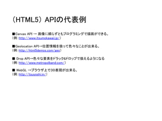 （HTML5）APIの代表例 
■Canvas API → 画像に頼らずともプログラミングで描画ができる。 
（例：http://www.itsumokawaii.jp/） 
■Geolocation API→位置情報を扱って色々なことが出来る。 
（例：http://html5demos.com/geo） 
■Drop API→色々な要素をドラック&ドロップで扱えるようになる 
（例：http://www.metropolband.com/） 
■WebGL →ブラウザ上で３D表現が出来る。 
（例：http://tsuyoshi.in/）  