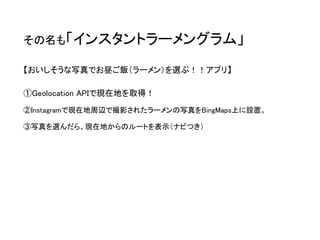 その名も「インスタントラーメングラム」 
【おいしそうな写真でお昼ご飯（ラーメン）を選ぶ！！アプリ】 
①Geolocation APIで現在地を取得！ 
②Instagramで現在地周辺で撮影されたラーメンの写真をBingMaps上に設置。 
③写真を選んだら、現在地からのルートを表示（ナビつき）  