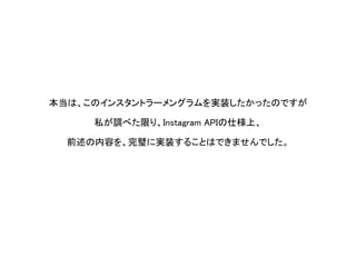 本当は、このインスタントラーメングラムを実装したかったのですが 
私が調べた限り、InstagramAPIの仕様上、 
前述の内容を、完璧に実装することはできませんでした。  