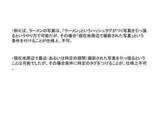 ・例えば、ラーメンの写真は、「ラーメン」というハッシュタグがつく写真を引っ張 るというやり方で可能だが、その場合「現在地周辺で撮影された写真」という 条件を付けることが仕様上、不可。 
・現在地周辺で最近（あるいは特定の期間）撮影された写真を引っ張るという ことは可能でしたが、その場合条件に特定のタグをつけることが、仕様上不可 。  