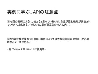 実例に学ぶ、APIの注意点 
①今回の実例のように、使おうと思っているAPIに自分が臨む機能が実装され ていないこともある。（でもAPIの量が豊富なので大丈夫！） 
②APIの仕様が変わった時に、場合によっては大幅な実装のやり直しが必要 になるケースがある。 
（例：Twitter API 1.0→1.1に変更時）  
