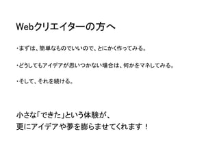 Webクリエイターの方へ 
・まずは、簡単なものでいいので、とにかく作ってみる。 
・どうしてもアイデアが思いつかない場合は、何かをマネしてみる。 
・そして、それを続ける。 
小さな「できた」という体験が、 更にアイデアや夢を膨らませてくれます！  