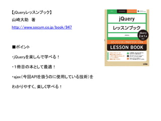 【jQueryレッスンブック】 
山崎大助著 
http://www.socym.co.jp/book/947 
■ポイント 
・jQueryを楽しんで学べる！ 
・１冊目の本として最適！ 
・ajax（今回APIを扱うのに使用している技術）を 
わかりやすく、楽しく学べる！  