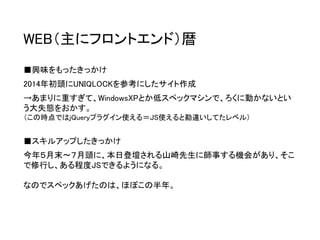 WEB（主にフロントエンド）暦 
■興味をもったきっかけ 
2014年初頭にUNIQLOCKを参考にしたサイト作成 
→あまりに重すぎて、WindowsXPとか低スペックマシンで、ろくに動かないとい う大失態をおかす。 （この時点ではjQueryプラグイン使える＝JS使えると勘違いしてたレベル） 
■スキルアップしたきっかけ 
今年５月末〜７月頭に、本日登壇される山崎先生に師事する機会があり、そこ で修行し、ある程度JSできるようになる。 
なのでスペックあげたのは、ほぼこの半年。  