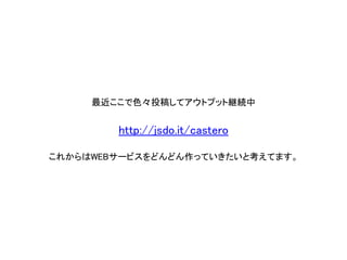 最近ここで色々投稿してアウトプット継続中 http://jsdo.it/castero 
これからはWEBサービスをどんどん作っていきたいと考えてます。  