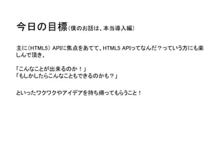 今日の目標（僕のお話は、本当導入編） 
主に（HTML5）APIに焦点をあてて、HTML5 APIってなんだ？っていう方にも楽 しんで頂き、 「こんなことが出来るのか！」 「もしかしたらこんなこともできるのかも？」 
といったワクワクやアイデアを持ち帰ってもらうこと！  