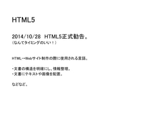 HTML5 
2014/10/28HTML5正式勧告。 
（なんてタイミングのいい！） 
HTML→Webサイト制作の際に使用される言語。 
・文書の構造を明確にし、情報整理。 
・文書にテキストや画像を配置。 
などなど。  