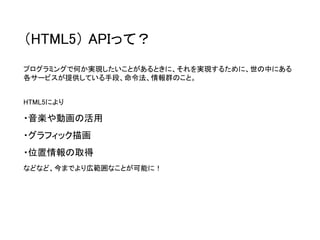 （HTML5）APIって？ 
プログラミングで何か実現したいことがあるときに、それを実現するために、世の中にある 各サービスが提供している手段、命令法、情報群のこと。 
HTML5により 
・音楽や動画の活用 
・グラフィック描画 
・位置情報の取得 
などなど、今までより広範囲なことが可能に！  