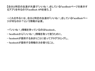 【自分と特定の友達が共通で「いいね！」をしているFaceBookページを表示す るアプリを作るのでFaceBook APIを使う。】 
→これを作るには、自分と特定の友達の「いいね！」をしているFaceBookペー ジが何なのか？という情報が必要。 
→「いいね！」情報を持っているのはfacebook。 
-faceBookから「いいね！」情報を取って使うために、 
-facebookが提供する決まりごとに従ってプログラミングし、 
-facebookが提供する情報の力を借りること。  