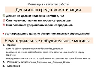 Мотивация и качество работы 
Деньги как средство мотивации 
 Деньги не делают человека искуснее, НО 
 Они позволяют нанимать хороших продавцов 
 Они помогают удерживать хороших продавцов 
+ вознаграждение должно восприниматься как справедливое 
Нематериальные побудительные мотивы 
1. Призы: 
• сами по себе награды похожи на бензин без двигателя, 
• велосипед не станет автомобилем, даже если залить в него двойную норму 
горючего, 
• между размером приза и его воздействием на сознание нет прямой зависимости 
2. Результаты встреч «Заказ_Продвижение_Отсрочка_Отказ» 
3. Менеджер 

