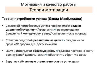 Мотивация и качество работы 
Теории мотивации 
Теория потребности успеха (Дэвид МакКлеланд) 
• С высокой потребностью успеха предпочитают задачи 
умеренной сложности/трудности >> реально оценят 
брошенный менеджером вызов/или вероятность провала, 
• Ставят перед собой реалистичные цели >> ожидания по 
срокам/V продаж д.б. достижимыми, 
• Ищут и используют обратную связь >>должны постоянно знать 
оценку своей деятельности >> обеспечить обратную связь 
• Берут на себя личную ответственность за успех дела 
 