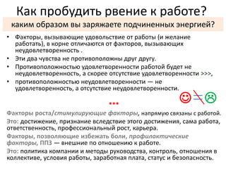 Как пробудить рвение к работе? 
каким образом вы заряжаете подчиненных энергией? 
• Факторы, вызывающие удовольствие от работы (и желание 
работать), в корне отличаются от факторов, вызывающих 
неудовлетворенность . 
• Эти два чувства не противоположны друг другу. 
• Противоположностью удовлетворенности работой будет не 
неудовлетворенность, а скорее отсутствие удовлетворенности >>>, 
• противоположностью неудовлетворенности — не 
удовлетворенность, а отсутствие неудовлетворенности. 
*** 
  
Факторы роста/стимулирующие факторы, напрямую связаны с работой. 
Это: достижение, признание вследствие этого достижения, сама работа, 
ответственность, профессиональный рост, карьера. 
Факторы, позволяющие избежать боли, профилактические 
факторы, ППЗ — внешние по отношению к работе. 
Это: политика компании и методы руководства, контроль, отношения в 
коллективе, условия работы, заработная плата, статус и безопасность. 
 