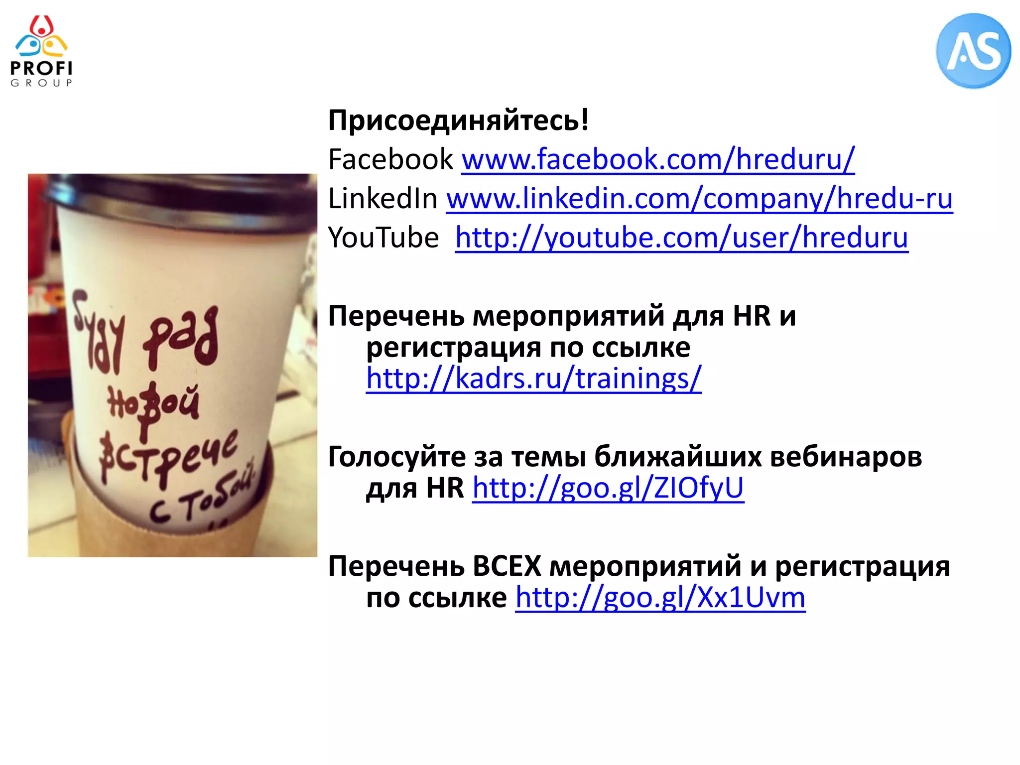 Присоединяйтесь! 
Facebook www.facebook.com/hreduru/ 
LinkedIn www.linkedin.com/company/hredu-ru 
YouTube http://youtube.com/user/hreduru 
Перечень мероприятий для HR и регистрация по ссылке http://kadrs.ru/trainings/ 
Голосуйте за темы ближайших вебинаров для HR http://goo.gl/ZIOfyU 
Перечень ВСЕХ мероприятий и регистрация по ссылке http://goo.gl/Xx1Uvm 
 