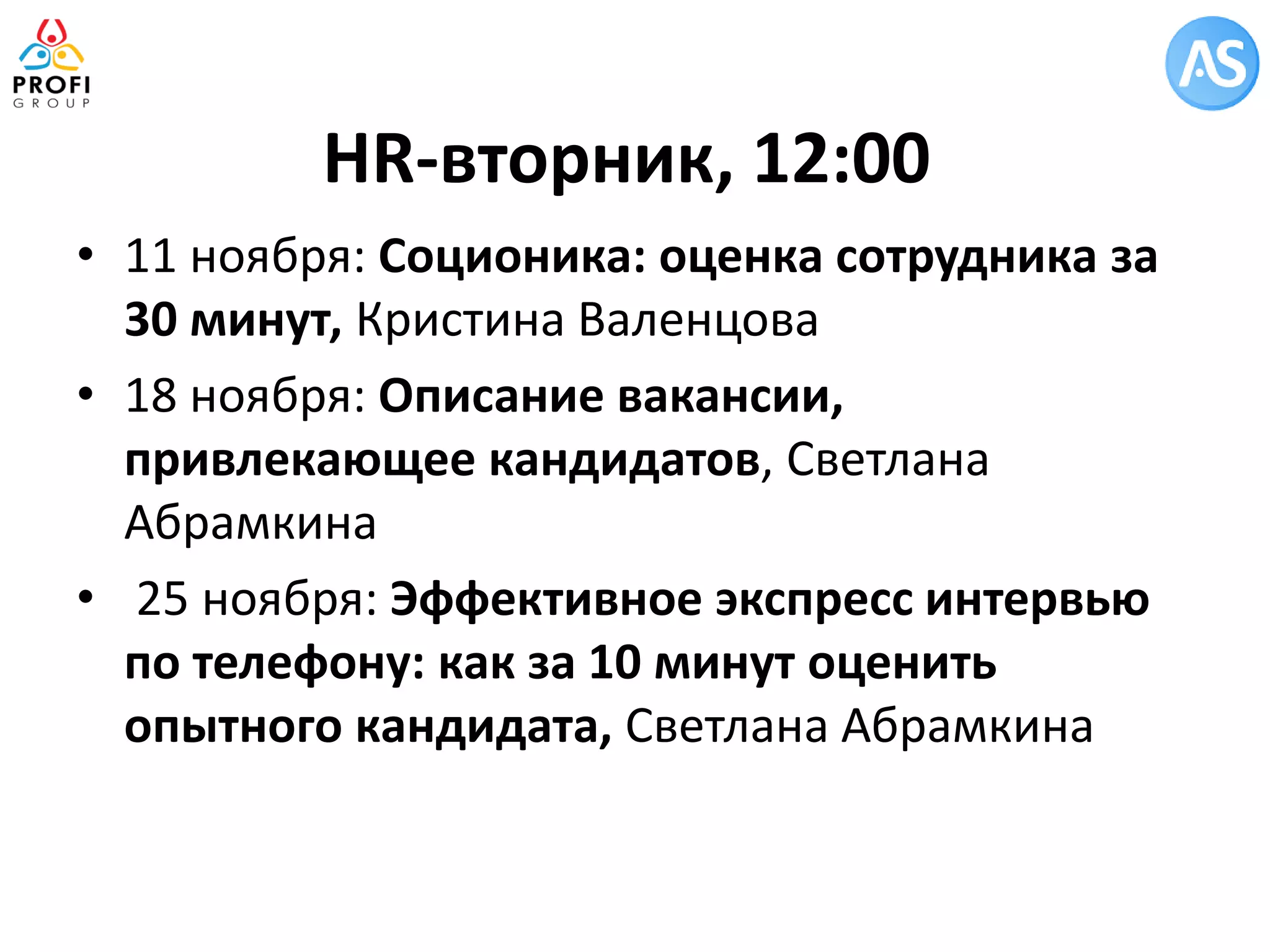 HR-вторник, 12:00 
•11 ноября: Соционика: оценка сотрудника за 30 минут, Кристина Валенцова 
•18 ноября: Описание вакансии, привлекающее кандидатов, Светлана Абрамкина 
• 25 ноября: Эффективное экспресс интервью по телефону: как за 10 минут оценить опытного кандидата, Светлана Абрамкина  