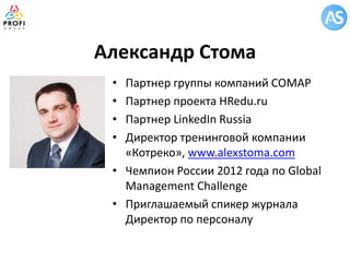 Александр Стома 
•Партнер группы компаний СОМАР 
•Партнер проекта HRedu.ru 
•Партнер LinkedIn Russia 
•Директор тренинговой компании «Котреко», www.alexstoma.com 
•Чемпион России 2012 года по Global Management Challenge 
•Приглашаемый спикер журнала Директор по персоналу  