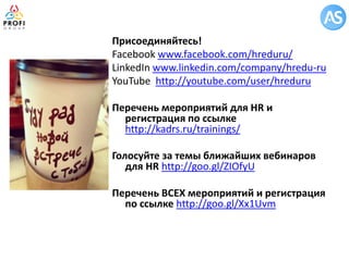 Присоединяйтесь! 
Facebook www.facebook.com/hreduru/ 
LinkedIn www.linkedin.com/company/hredu-ru 
YouTube http://youtube.com/user/hreduru 
Перечень мероприятий для HR и регистрация по ссылке http://kadrs.ru/trainings/ 
Голосуйте за темы ближайших вебинаров для HR http://goo.gl/ZIOfyU 
Перечень ВСЕХ мероприятий и регистрация по ссылке http://goo.gl/Xx1Uvm 
 
