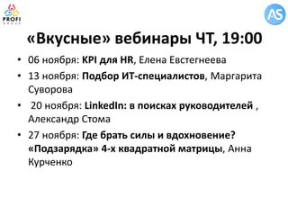 «Вкусные» вебинары ЧТ, 19:00 
•06 ноября: KPI для HR, Елена Евстегнеева 
•13 ноября: Подбор ИТ-специалистов, Маргарита Суворова 
• 20 ноября: LinkedIn: в поисках руководителей , Александр Стома 
•27 ноября: Где брать силы и вдохновение? «Подзарядка» 4-х квадратной матрицы, Анна Курченко  