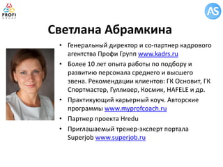 Светлана Абрамкина 
•Генеральный директор и со-партнер кадрового агентства Профи Групп www.kadrs.ru 
•Более 10 лет опыта работы по подбору и развитию персонала среднего и высшего звена. Рекомендации клиентов: ГК Основит, ГК Спортмастер, Гулливер, Космик, HAFELE и др. 
•Практикующий карьерный коуч. Авторские программы www.myprofcoach.ru 
•Партнер проекта Hredu 
•Приглашаемый тренер-эксперт портала Superjob www.superjob.ru  