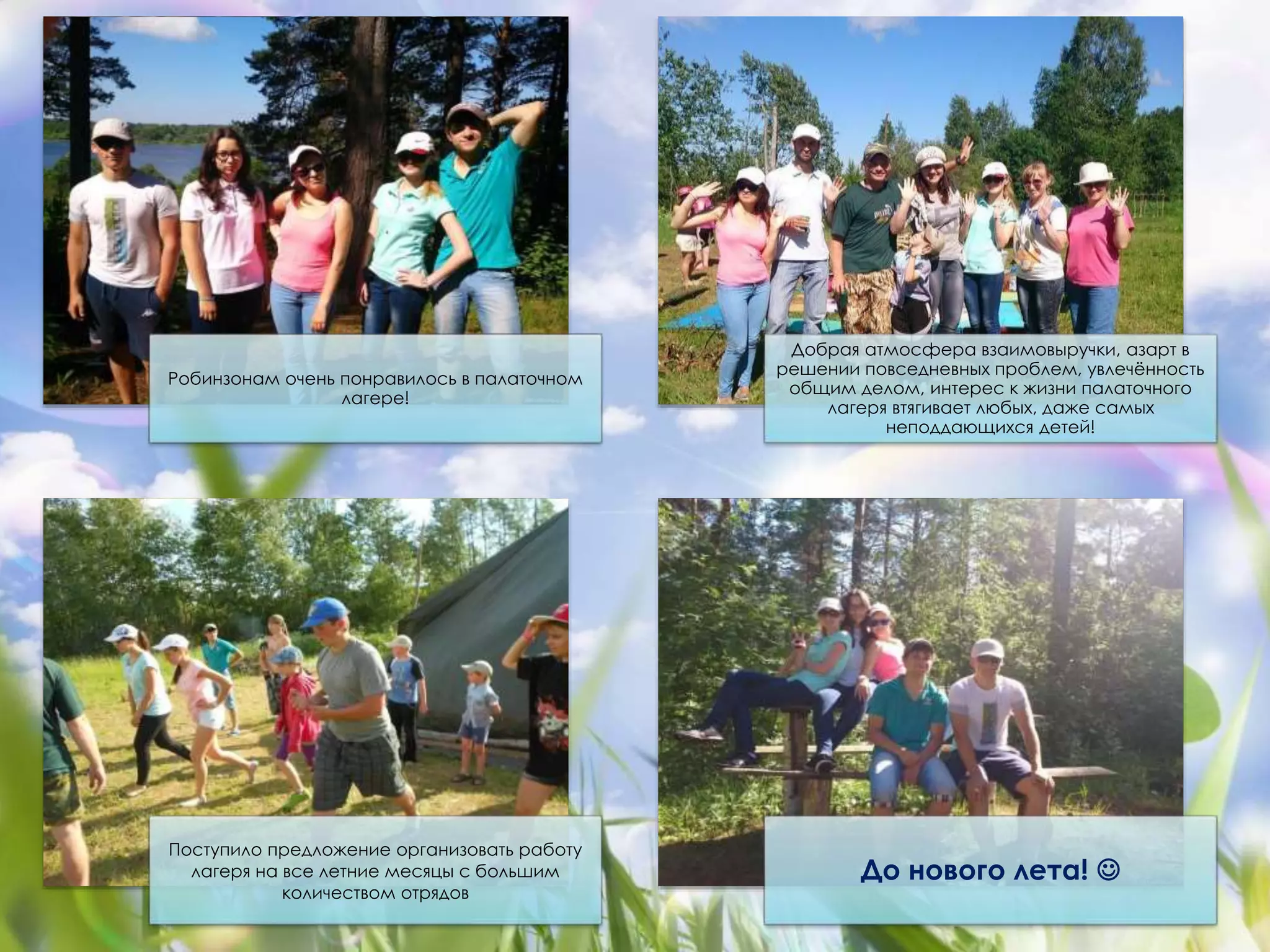 Робинзонам очень понравилось в палаточном 
лагере! 
Добрая атмосфера взаимовыручки, азарт в 
решении повседневных проблем, увлечённость 
общим делом, интерес к жизни палаточного 
лагеря втягивает любых, даже самых 
неподдающихся детей! 
Поступило предложение организовать работу 
лагеря на все летние месяцы с большим 
количеством отрядов 
До нового лета!  
