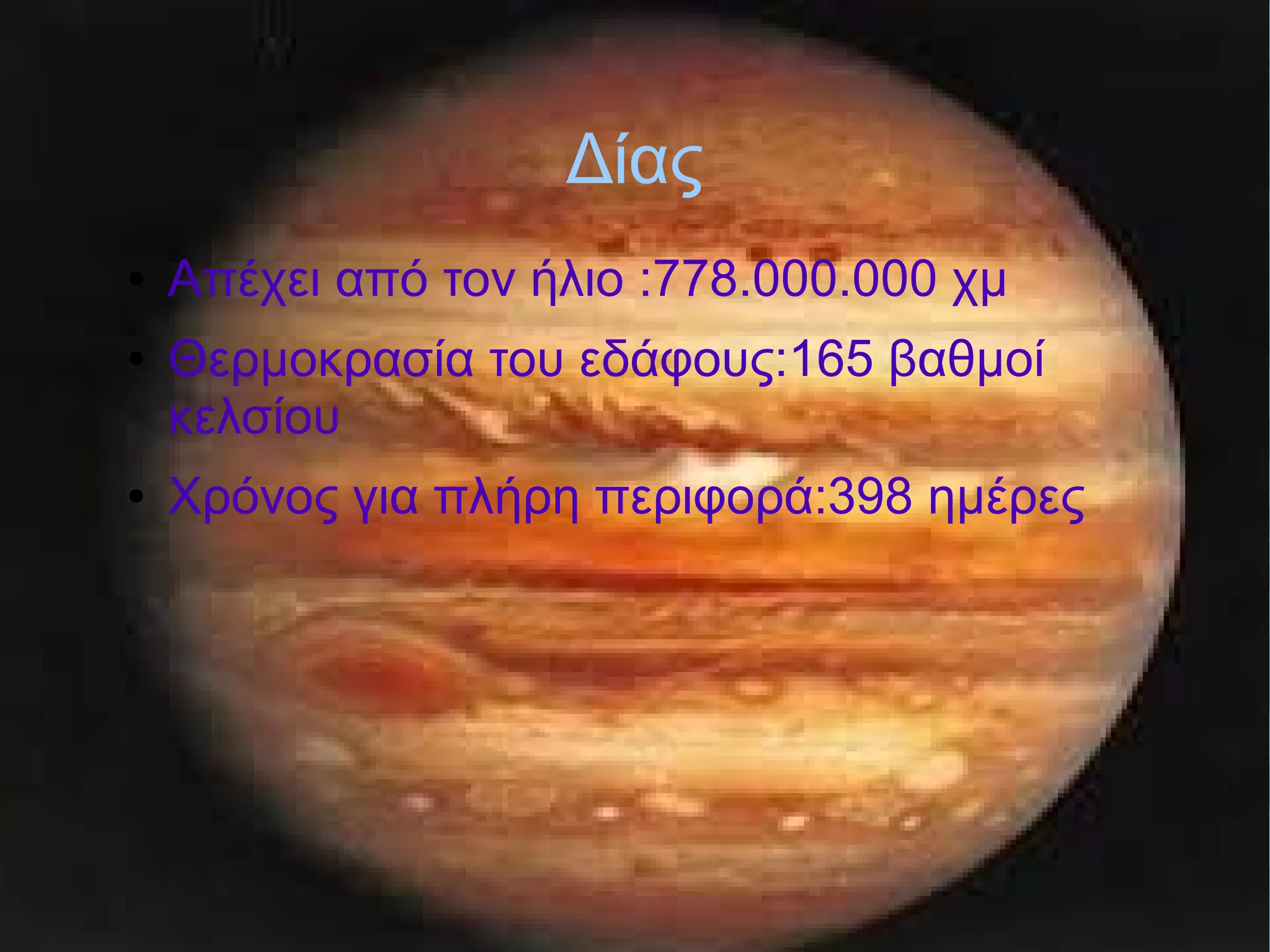 Δίας 
● Απέχει από τον ήλιο :778.000.000 χμ 
● Θερμοκρασία του εδάφους:165 βαθμοί 
κελσίου 
● Χρόνος για πλήρη περιφορά:398 ημέρες 
 
