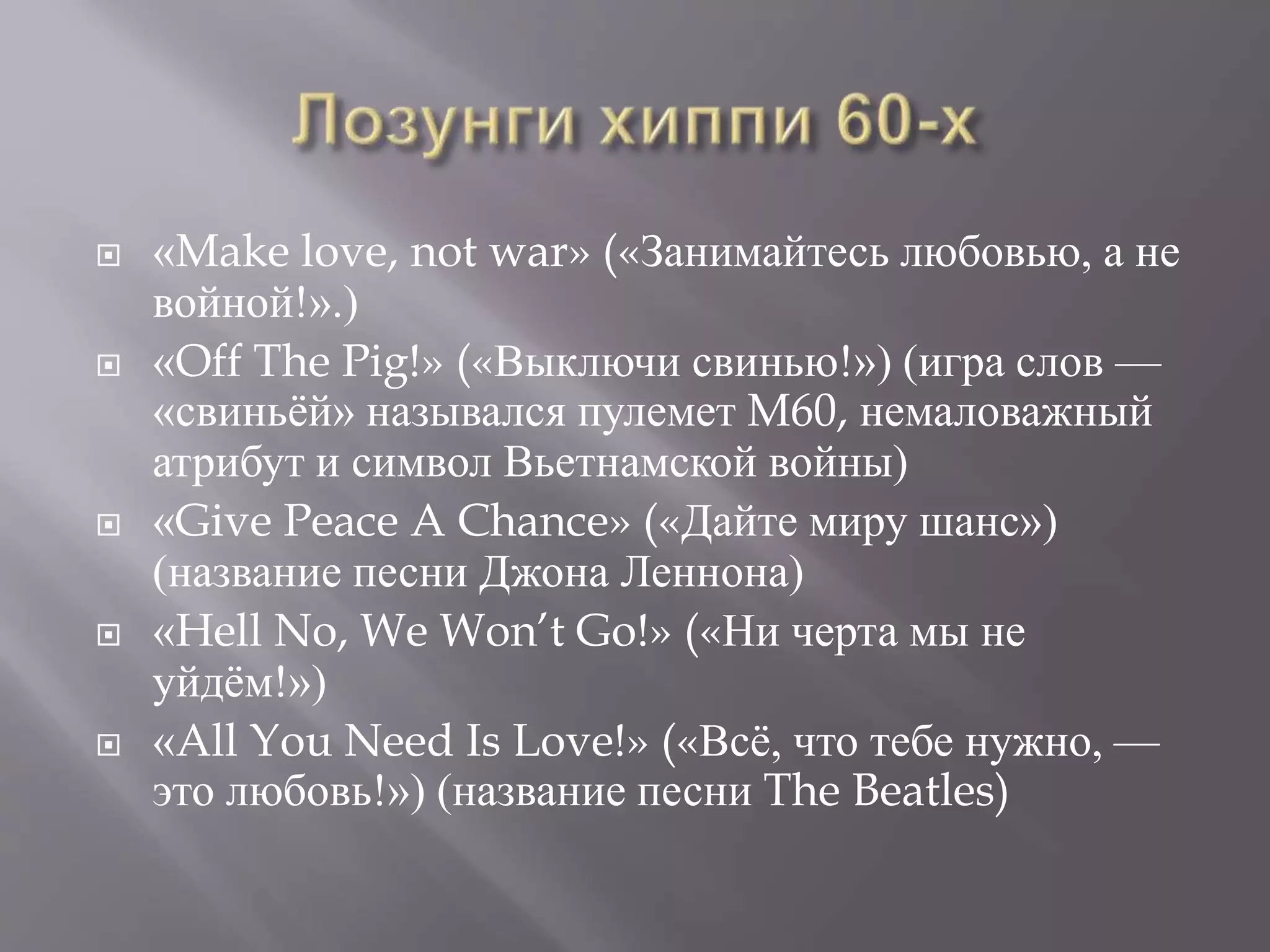  «Make love, not war» («Занимайтесь любовью, а не 
войной!».) 
 «Off The Pig!» («Выключи свинью!») (игра слов — 
«свиньёй» назывался пулемет M60, немаловажный 
атрибут и символ Вьетнамской войны) 
 «Give Peace A Chance» («Дайте миру шанс») 
(название песни Джона Леннона) 
 «Hell No, We Won’t Go!» («Ни черта мы не 
уйдём!») 
 «All You Need Is Love!» («Всё, что тебе нужно, — 
это любовь!») (название песни The Beatles) 
 