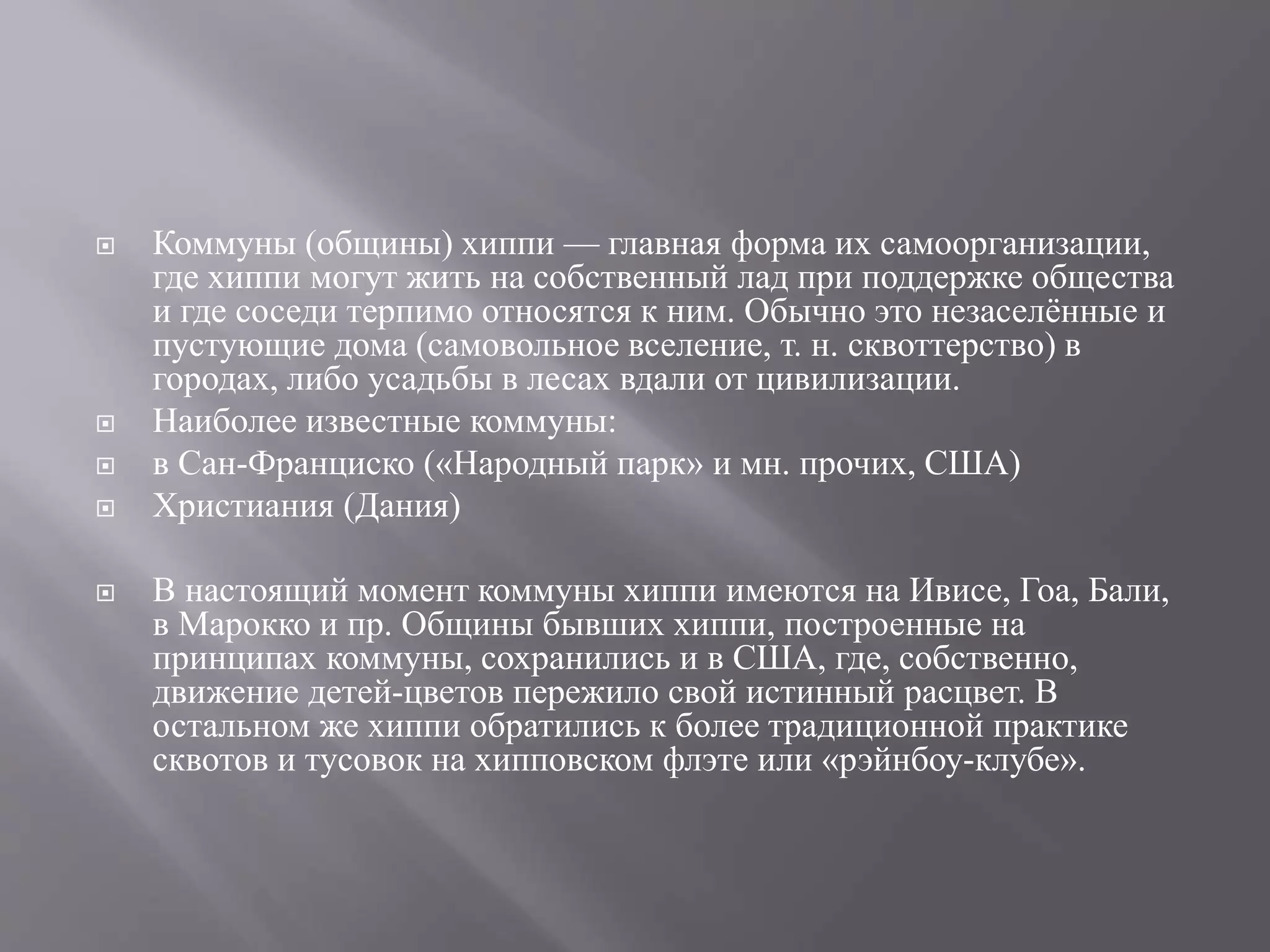  Коммуны (общины) хиппи — главная форма их самоорганизации, 
где хиппи могут жить на собственный лад при поддержке общества 
и где соседи терпимо относятся к ним. Обычно это незаселённые и 
пустующие дома (самовольное вселение, т. н. сквоттерство) в 
городах, либо усадьбы в лесах вдали от цивилизации. 
 Наиболее известные коммуны: 
 в Сан-Франциско («Народный парк» и мн. прочих, США) 
 Христиания (Дания) 
 В настоящий момент коммуны хиппи имеются на Ивисе, Гоа, Бали, 
в Марокко и пр. Общины бывших хиппи, построенные на 
принципах коммуны, сохранились и в США, где, собственно, 
движение детей-цветов пережило свой истинный расцвет. В 
остальном же хиппи обратились к более традиционной практике 
сквотов и тусовок на хипповском флэте или «рэйнбоу-клубе». 
 