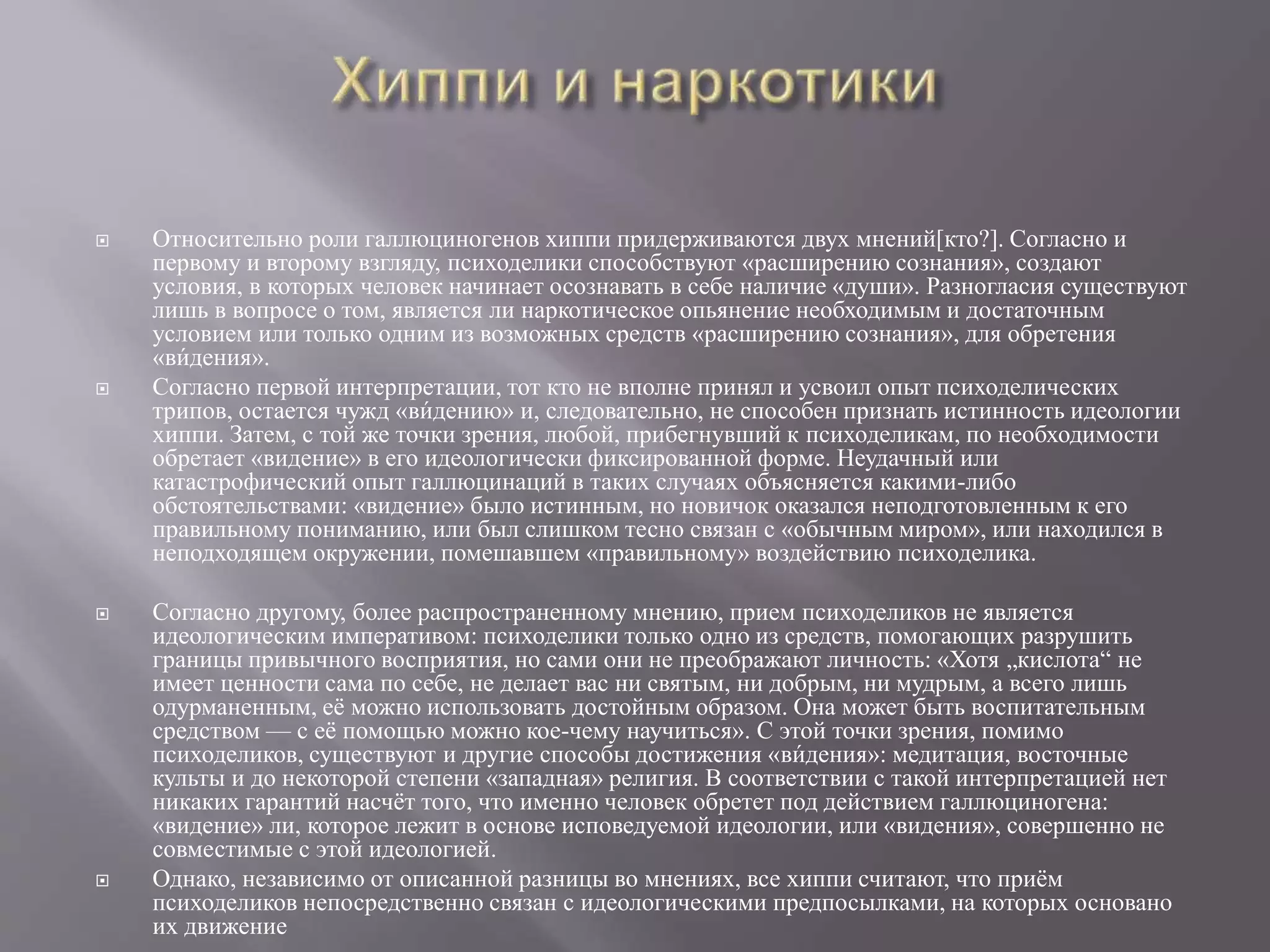  Относительно роли галлюциногенов хиппи придерживаются двух мнений[кто?]. Согласно и 
́ 
первому и ивторому взгляду, психоделики способствуют «расширению сознания», создают 
условия, в которых человек начинает осознавать в себе наличие «души». Разногласия существуют 
лишь в вопросе о том, является ли наркотическое опьянение необходимым и достаточным 
условием или только одним из возможных средств «расширению сознания», для обретения 
«вдения». 
 Согласно первой интерпретации, тот кто не вполне принял и усвоил опыт психоделических 
трипов, остается чужд «ви́ 
дению» и, следовательно, не способен признать истинность идеологии 
хиппи. Затем, с той же точки зрения, любой, прибегнувший к психоделикам, по необходимости 
обретает «видение» в его идеологически фиксированной форме. Неудачный или 
катастрофический опыт галлюцинаций в таких случаях объясняется какими-либо 
обстоятельствами: «видение» было истинным, но новичок оказался неподготовленным к его 
правильному пониманию, или был слишком тесно связан с «обычным миром», или находился в 
неподходящем окружении, помешавшем «правильному» воздействию психоделика. 
 Согласно другому, более распространенному мнению, прием психоделиков не является 
́ 
иидеологическим императивом: психоделики только одно из средств, помогающих разрушить 
границы привычного восприятия, но сами они не преображают личность: «Хотя „кислота“ не 
имеет ценности сама по себе, не делает вас ни святым, ни добрым, ни мудрым, а всего лишь 
одурманенным, её можно использовать достойным образом. Она может быть воспитательным 
средством — с её помощью можно кое-чему научиться». С этой точки зрения, помимо 
психоделиков, существуют и другие способы достижения «вдения»: медитация, восточные 
культы и до некоторой степени «западная» религия. В соответствии с такой интерпретацией нет 
никаких гарантий насчёт того, что именно человек обретет под действием галлюциногена: 
«видение» ли, которое лежит в основе исповедуемой идеологии, или «видения», совершенно не 
совместимые с этой идеологией. 
 Однако, независимо от описанной разницы во мнениях, все хиппи считают, что приём 
психоделиков непосредственно связан с идеологическими предпосылками, на которых основано 
их движение 
 