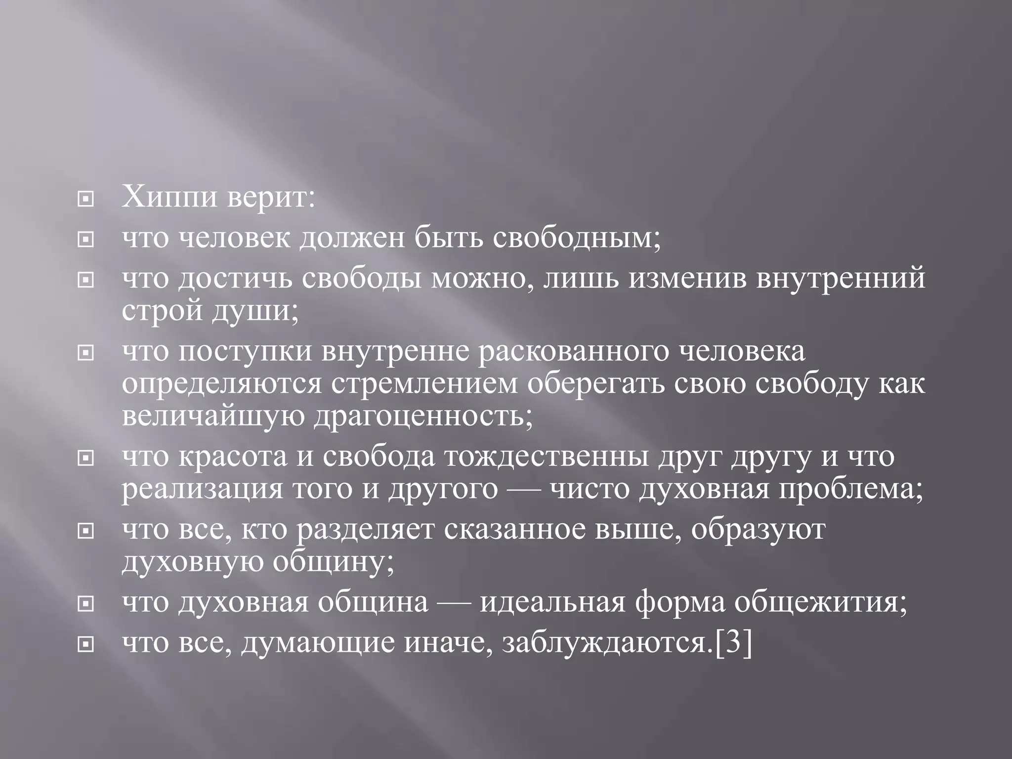  Хиппи верит: 
 что человек должен быть свободным; 
 что достичь свободы можно, лишь изменив внутренний 
строй души; 
 что поступки внутренне раскованного человека 
определяются стремлением оберегать свою свободу как 
величайшую драгоценность; 
 что красота и свобода тождественны друг другу и что 
реализация того и другого — чисто духовная проблема; 
 что все, кто разделяет сказанное выше, образуют 
духовную общину; 
 что духовная община — идеальная форма общежития; 
 что все, думающие иначе, заблуждаются.[3] 
 