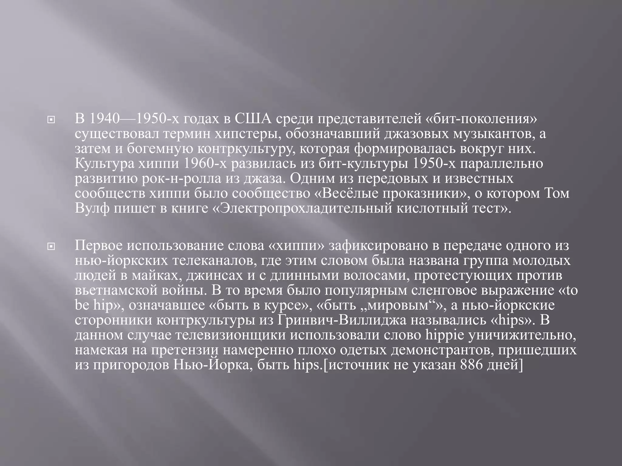  В 1940—1950-х годах в США среди представителей «бит-поколения» 
существовал термин хипстеры, обозначавший джазовых музыкантов, а 
затем и богемную контркультуру, которая формировалась вокруг них. 
Культура хиппи 1960-х развилась из бит-культуры 1950-х параллельно 
развитию рок-н-ролла из джаза. Одним из передовых и известных 
сообществ хиппи было сообщество «Весёлые проказники», о котором Том 
Вулф пишет в книге «Электропрохладительный кислотный тест». 
 Первое использование слова «хиппи» зафиксировано в передаче одного из 
нью-йоркских телеканалов, где этим словом была названа группа молодых 
людей в майках, джинсах и с длинными волосами, протестующих против 
вьетнамской войны. В то время было популярным сленговое выражение «to 
be hip», означавшее «быть в курсе», «быть „мировым“», а нью-йоркские 
сторонники контркультуры из Гринвич-Виллиджа назывались «hips». В 
данном случае телевизионщики использовали слово hippie уничижительно, 
намекая на претензии намеренно плохо одетых демонстрантов, пришедших 
из пригородов Нью-Йорка, быть hips.[источник не указан 886 дней] 
 