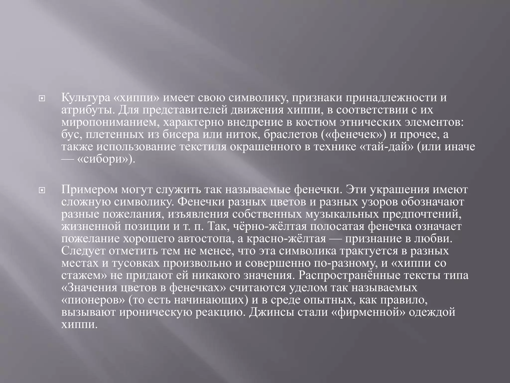  Культура «хиппи» имеет свою символику, признаки принадлежности и 
атрибуты. Для представителей движения хиппи, в соответствии с их 
миропониманием, характерно внедрение в костюм этнических элементов: 
бус, плетенных из бисера или ниток, браслетов («фенечек») и прочее, а 
также использование текстиля окрашенного в технике «тай-дай» (или иначе 
— «сибори»). 
 Примером могут служить так называемые фенечки. Эти украшения имеют 
сложную символику. Фенечки разных цветов и разных узоров обозначают 
разные пожелания, изъявления собственных музыкальных предпочтений, 
жизненной позиции и т. п. Так, чёрно-жёлтая полосатая фенечка означает 
пожелание хорошего автостопа, а красно-жёлтая — признание в любви. 
Следует отметить тем не менее, что эта символика трактуется в разных 
местах и тусовках произвольно и совершенно по-разному, и «хиппи со 
стажем» не придают ей никакого значения. Распространённые тексты типа 
«Значения цветов в фенечках» считаются уделом так называемых 
«пионеров» (то есть начинающих) и в среде опытных, как правило, 
вызывают ироническую реакцию. Джинсы стали «фирменной» одеждой 
хиппи. 
 