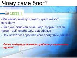 Чому саме блог? 
- Ми маємо чималу кількість краєзнавчого 
матеріалу 
- Він дуже різноманітний щодо форми : статті, 
презентації, слайд-шоу, відеофільми 
- Нам захотілося зробити його доступним для всіх 
Отже, найкраще це можна зробити у мережевому 
журналі 
 