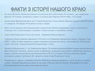 ФАКТИ З ІСТОРІЇ НАШОГО КРАЮ 
 На захист Вітчизни з Великовеселівської сільської ради було мобілізовано 333 чоловіка, з них загинуло на 
фронтах 192 чоловіка, залишились в живих та зустріли День Перемоги 09.05.1945р. - 141 чоловік. 
 За роки війни Врадіївський район дав 12 Героїв Радянського Союзу, Повних Кавалерів ордена Слави III ступеня, 
3-х генералів, 150 офіцері, 40 медичних сестер та лікарів. 
 Вони з честю виконали свій громадянський і патріотичний обов'язок переживши в окопах та землянках: 4 
спекотних літа, 4 осені похмурих та дощових, 4 зими холодних та засніжених, 4 весни. 
 Серед Героїв Радянського Союзу наш земляк – Грабовенко Максим Іванович. 
 Грабовенко Максим Іванович народився в 1923 році в селі Маринівка Доманівського району. Українець. Член 
КПРС з 1944р. До війни працював теслярем, працював на будівництві заводу у Новосибірську. В Радянській 
Армії з 1941 року. Учасник Великої Вітчизняної війни з 1941р. 
 Воював на Центральному і 1- му Українському фронті. За зразкове виконання бойових завдань командування на 
фронті боротьби з німецьке - фашистськими загарбниками , форсування ріки Дніпро і проявленнях при цьому 
відваги і героїзму Указом Президіума Верховної Ради СРСР від 24 грудня 1943 року наводчику гармати 
молодшому сержанту Грабовенку М.І. присвоєно звання Героя Радянського Союзу. 
 Повернувшись з фронту , працював в колгоспі «Перемога» завідуючим фермою, а потім трудився на пасікі в 
С.Ново - Олекіївка Врадіївського району В листопаді 1980 року трагічно загинув . Похований в селі Ново - 
Олексіївка Врадіївського району Миколаївської області. 
 