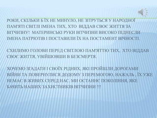 РОКИ, СКІЛЬКИ Б ЇХ НЕ МИНУЛО, НЕ ЗІТРУТЬСЯ У НАРОДНОЇ 
ПАМ'ЯТІ СВІТЛІ ІМЕНА ТИХ, ХТО ВІДДАВ СВОЄ ЖИТТЯ ЗА 
ВІТЧИЗНУ! МАТЕРИНСЬКІ РУКИ ВІТЧИЗНИ ВИСОКО ПІДНЕСЛИ 
ІМЕНА ПАТРІОТІВ І ПОСТАВИЛИ ЇХ НА ПОСТАМЕНТ ВІЧНОСТІ. 
СХИЛИМО ГОЛОВИ ПЕРЕД СВІТЛОЮ ПАМ'ЯТТЮ ТИХ, ХТО ВІДДАВ 
СВОЄ ЖИТТЯ, УВІЙШОВШИ В БЕЗСМЕРТЯ. 
ХОЧЕМО ЗГАДАТИ І СВОЇХ РІДНИХ, ЯКІ ПРОЙШЛИ ДОРОГАМИ 
ВІЙНИ ТА ПОВЕРНУЛИСЯ ДОДОМУ З ПЕРЕМОГОЮ, НАЖАЛЬ , ЇХ УЖЕ 
НЕМАЄ В ЖИВИХ СЕРЕД НАС. МИ ОСТАННЄ ПОКОЛІННЯ, ЯКЕ 
БАЧИТЬ НАШИХ ЗАХИСТНИКІВ ВІТЧИЗНИ !!! 
 