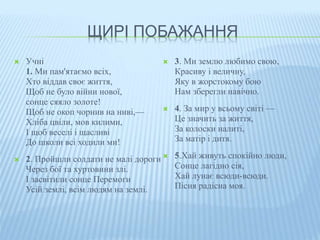 ЩИРІ ПОБАЖАННЯ 
 Учні 
1. Ми пам'ятаємо всіх, 
Хто віддав своє життя, 
Щоб не було війни нової, 
сонце сяяло золоте! 
Щоб не окоп чорнив на ниві,— 
Хліба цвіли, мов килими, 
І щоб веселі і щасливі 
До школи всі ходили ми! 
 2. Пройшли солдати не малі дороги 
Через бої та хуртовини злі. 
І засвітили сонце Перемоги 
Усій землі, всім людям на землі. 
 3. Ми землю любимо свою, 
Красиву і величну, 
Яку в жорстокому бою 
Нам зберегли навічно. 
 4. За мир у всьому світі — 
Це значить за життя, 
За колоски налиті, 
За матір і дитя. 
 5.Хай живуть спокійно люди, 
Сонце лагідно сія, 
Хай лунає всюди-всюди. 
Пісня радісна моя. 
 