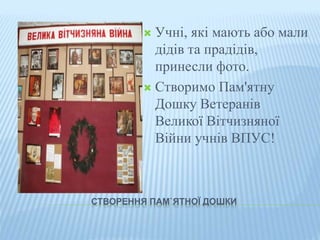  Учні, які мають або мали 
дідів та прадідів, 
принесли фото. 
 Створимо Пам'ятну 
Дошку Ветеранів 
Великої Вітчизняної 
Війни учнів ВПУС! 
СТВОРЕННЯ ПАМ`ЯТНОЇ ДОШКИ 
 