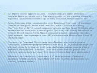  Для України ціна тієї перемоги жахлива — мільйони людських життів, зруйнована 
економіка. Кожен другий воїн поліг у боях, кожен другий з тих, хто залишився у живих, був 
поранений. І сьогодні ми поговоримо про цю війну, долі людей, які були обпалені нею. 
 Велика Вітчизняна війна - визвольна війна проти фашистської Німеччини та ЇЇ союзників, 
складова частина другої Світової війни 1939—1945 років — почалася після нападу 
Німеччини. Полум'я Другої світової, складовою частиною якої була Велика Вітчизняна війна, 
палахкотіло цілих шість років. У вир цієї трагедії було втягнуто 61 державу. Битви йшли на 
території 40 країн Європи, Азії та Африки, неосяжних морських і океанських просторах. 
Армії воюючих сторін нараховували понад 110 мільйонів чоловік. Війна забрала більше 55 
мільйонів людей. 
 План нападу на Радянський Союз отримав назву «Барбаросса» на честь жорстокого 
германського Імператора Фредеріка Барбаросса, який жив у ХУІ ст., командував лицарським 
військом і пролив багато людської крові. Назва «Барбаросса» визначає характер війни як 
жорстокий, винищувальний, руйнівний. Такою війна і замислювалась фашистською 
верхівкою. Але виконання цього плану було зірване героїчною боротьбою нашого народу. 
 Військово-стратегічний план — знищення за 1,5-2 місяці радянських збройних сил, 
захоплення території до Волги і Уралу. На початку війни Німеччина та її союзники мали 
кількісну і технічну перевагу. 
 