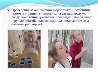  Проведение закаливающих мероприятий( утренний 
прием и утренняя гимнастика на свежем воздухе, 
воздушные ванны, умывание прохладной водой лица 
и рук до локтей, «клюквольдинка»,полоскание зева 
солевым раствором) 
 