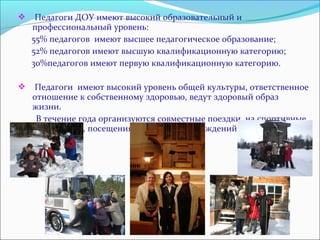  Педагоги ДОУ имеют высокий образовательный и 
профессиональный уровень: 
55% педагогов имеют высшее педагогическое образование; 
52% педагогов имеют высшую квалификационную категорию; 
30%педагогов имеют первую квалификационную категорию. 
 Педагоги имеют высокий уровень общей культуры, ответственное 
отношение к собственному здоровью, ведут здоровый образ 
жизни. 
В течение года организуются совместные поездки на спортивные 
базы отдыха, посещения культурных учреждений города. 
 